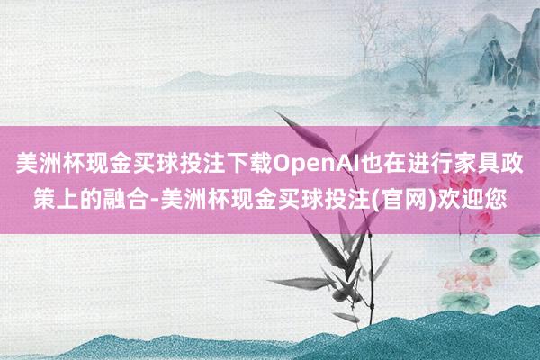 美洲杯现金买球投注下载OpenAI也在进行家具政策上的融合-美洲杯现金买球投注(官网)欢迎您