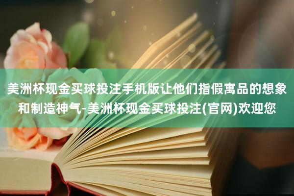 美洲杯现金买球投注手机版让他们指假寓品的想象和制造神气-美洲杯现金买球投注(官网)欢迎您