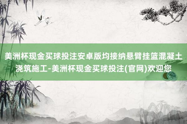 美洲杯现金买球投注安卓版均接纳悬臂挂篮混凝土浇筑施工-美洲杯现金买球投注(官网)欢迎您