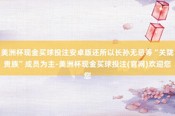美洲杯现金买球投注安卓版还所以长孙无忌等“关陇贵族”成员为主-美洲杯现金买球投注(官网)欢迎您