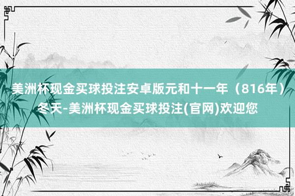 美洲杯现金买球投注安卓版元和十一年（816年）冬天-美洲杯现金买球投注(官网)欢迎您
