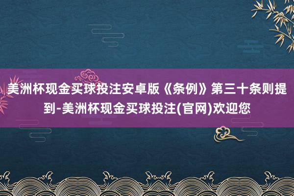 美洲杯现金买球投注安卓版《条例》第三十条则提到-美洲杯现金买球投注(官网)欢迎您