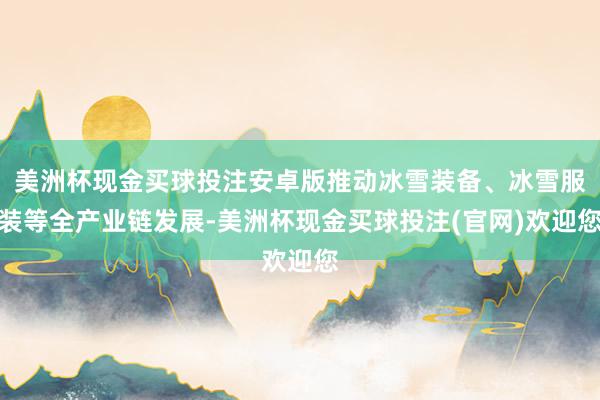 美洲杯现金买球投注安卓版推动冰雪装备、冰雪服装等全产业链发展-美洲杯现金买球投注(官网)欢迎您