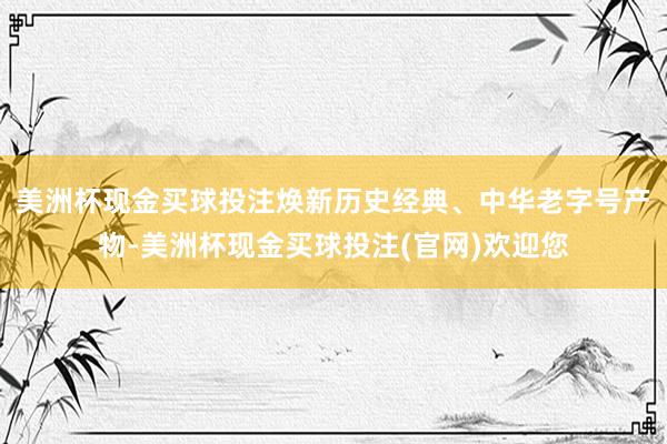 美洲杯现金买球投注焕新历史经典、中华老字号产物-美洲杯现金买球投注(官网)欢迎您