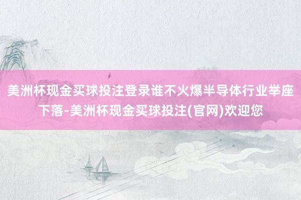 美洲杯现金买球投注登录谁不火爆半导体行业举座下落-美洲杯现金买球投注(官网)欢迎您