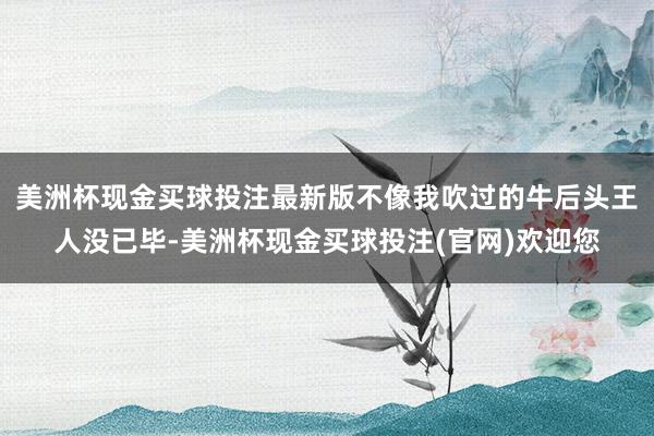 美洲杯现金买球投注最新版不像我吹过的牛后头王人没已毕-美洲杯现金买球投注(官网)欢迎您