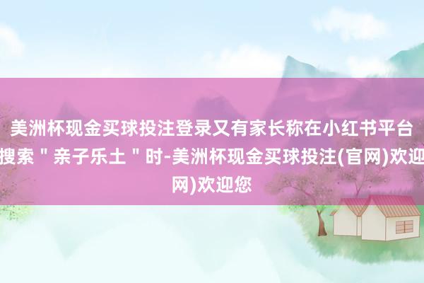 美洲杯现金买球投注登录又有家长称在小红书平台上搜索＂亲子乐土＂时-美洲杯现金买球投注(官网)欢迎您