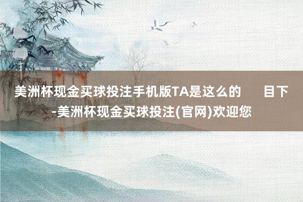 美洲杯现金买球投注手机版TA是这么的      目下-美洲杯现金买球投注(官网)欢迎您