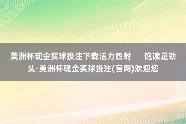 美洲杯现金买球投注下载活力四射      饱读足劲头-美洲杯现金买球投注(官网)欢迎您