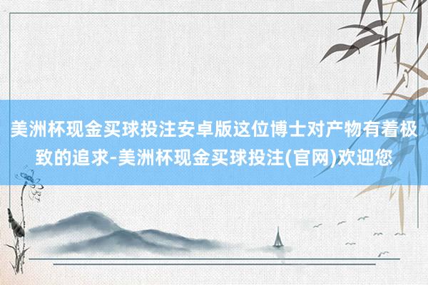 美洲杯现金买球投注安卓版这位博士对产物有着极致的追求-美洲杯现金买球投注(官网)欢迎您