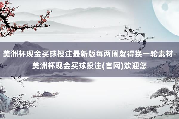美洲杯现金买球投注最新版每两周就得换一轮素材-美洲杯现金买球投注(官网)欢迎您