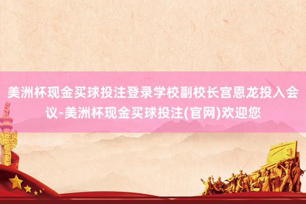 美洲杯现金买球投注登录学校副校长宫恩龙投入会议-美洲杯现金买球投注(官网)欢迎您