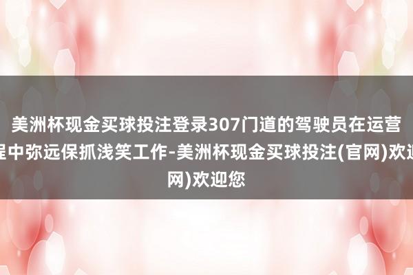 美洲杯现金买球投注登录307门道的驾驶员在运营历程中弥远保抓浅笑工作-美洲杯现金买球投注(官网)欢迎您