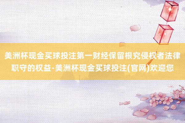 美洲杯现金买球投注第一财经保留根究侵权者法律职守的权益-美洲杯现金买球投注(官网)欢迎您