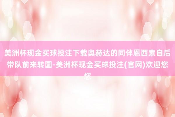 美洲杯现金买球投注下载奥赫达的同伴恩西索自后带队前来转圜-美洲杯现金买球投注(官网)欢迎您