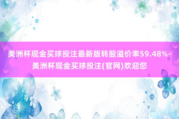 美洲杯现金买球投注最新版转股溢价率59.48%-美洲杯现金买球投注(官网)欢迎您
