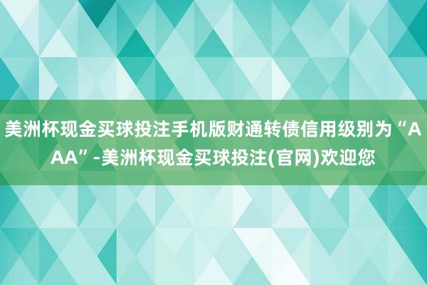 美洲杯现金买球投注手机版财通转债信用级别为“AAA”-美洲杯现金买球投注(官网)欢迎您