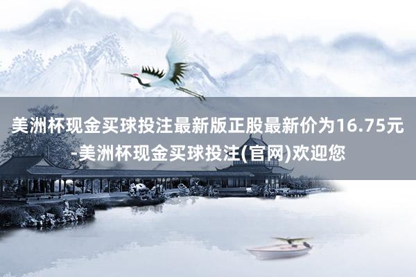 美洲杯现金买球投注最新版正股最新价为16.75元-美洲杯现金买球投注(官网)欢迎您