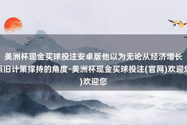 美洲杯现金买球投注安卓版他以为无论从经济增长照旧计策撑持的角度-美洲杯现金买球投注(官网)欢迎您