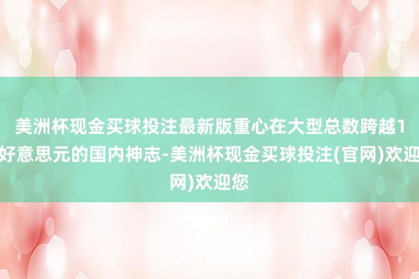 美洲杯现金买球投注最新版重心在大型总数跨越1亿好意思元的国内神志-美洲杯现金买球投注(官网)欢迎您