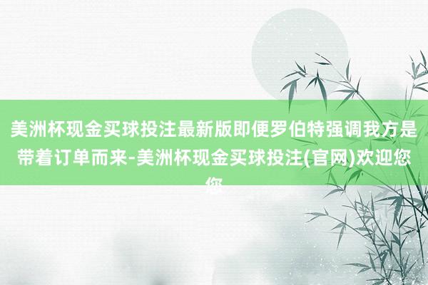美洲杯现金买球投注最新版即便罗伯特强调我方是带着订单而来-美洲杯现金买球投注(官网)欢迎您