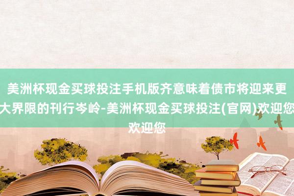 美洲杯现金买球投注手机版齐意味着债市将迎来更大界限的刊行岑岭-美洲杯现金买球投注(官网)欢迎您