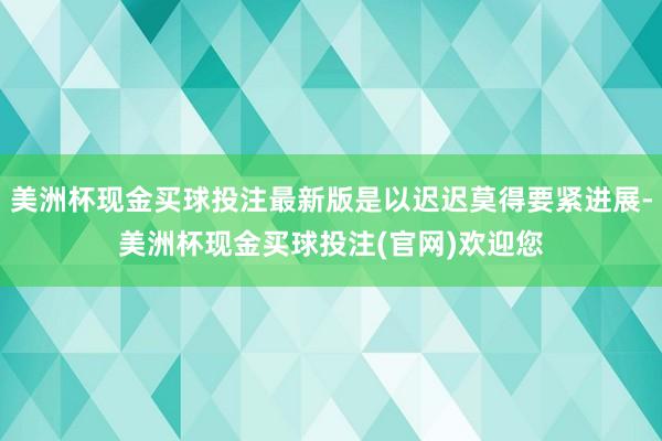 美洲杯现金买球投注最新版是以迟迟莫得要紧进展-美洲杯现金买球投注(官网)欢迎您