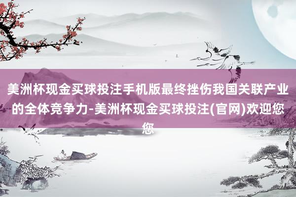 美洲杯现金买球投注手机版最终挫伤我国关联产业的全体竞争力-美洲杯现金买球投注(官网)欢迎您