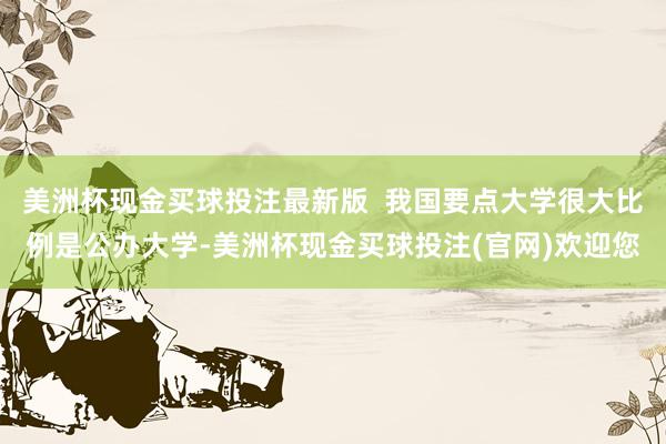 美洲杯现金买球投注最新版  我国要点大学很大比例是公办大学-美洲杯现金买球投注(官网)欢迎您
