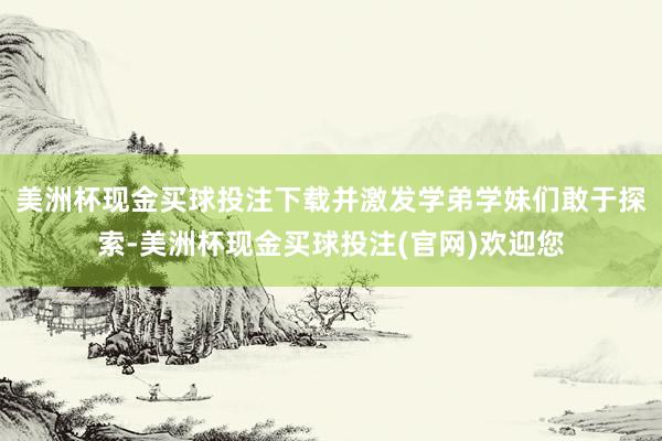 美洲杯现金买球投注下载并激发学弟学妹们敢于探索-美洲杯现金买球投注(官网)欢迎您