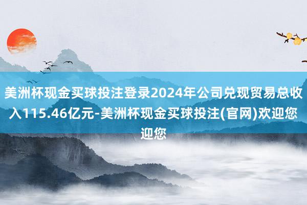 美洲杯现金买球投注登录2024年公司兑现贸易总收入115.46亿元-美洲杯现金买球投注(官网)欢迎您