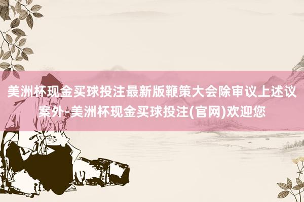 美洲杯现金买球投注最新版鞭策大会除审议上述议案外-美洲杯现金买球投注(官网)欢迎您