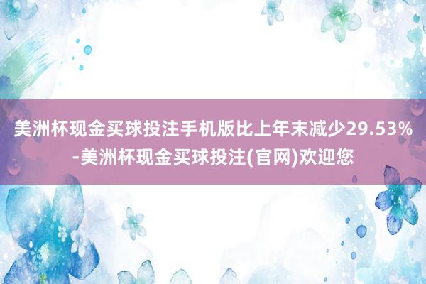 美洲杯现金买球投注手机版比上年末减少29.53%-美洲杯现金买球投注(官网)欢迎您
