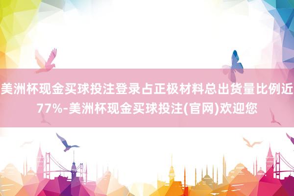 美洲杯现金买球投注登录占正极材料总出货量比例近77%-美洲杯现金买球投注(官网)欢迎您