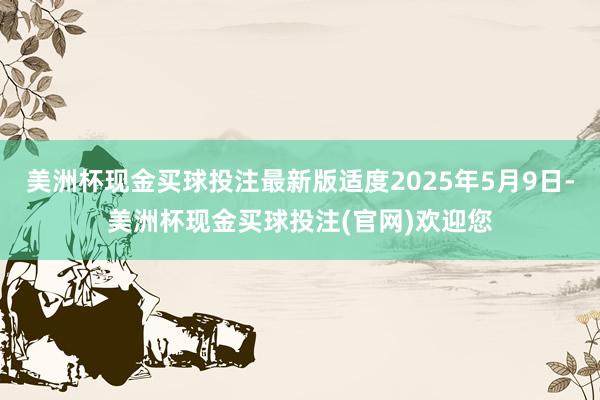 美洲杯现金买球投注最新版适度2025年5月9日-美洲杯现金买球投注(官网)欢迎您
