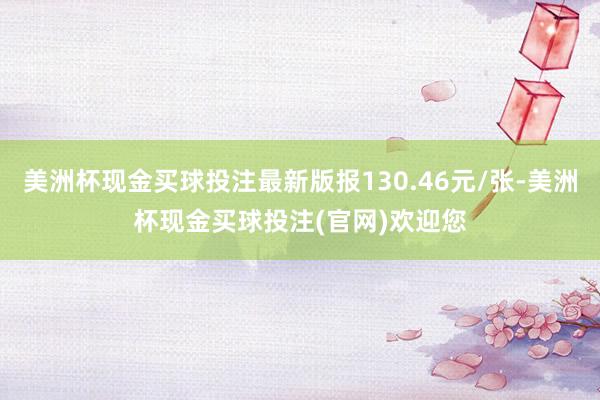 美洲杯现金买球投注最新版报130.46元/张-美洲杯现金买球投注(官网)欢迎您