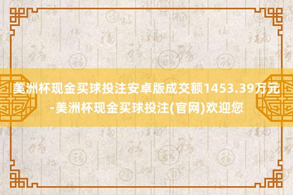 美洲杯现金买球投注安卓版成交额1453.39万元-美洲杯现金买球投注(官网)欢迎您