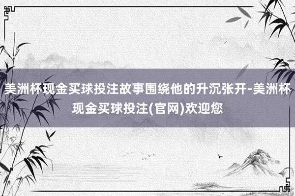 美洲杯现金买球投注故事围绕他的升沉张开-美洲杯现金买球投注(官网)欢迎您