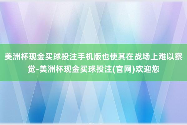 美洲杯现金买球投注手机版也使其在战场上难以察觉-美洲杯现金买球投注(官网)欢迎您