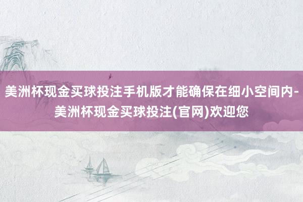 美洲杯现金买球投注手机版才能确保在细小空间内-美洲杯现金买球投注(官网)欢迎您