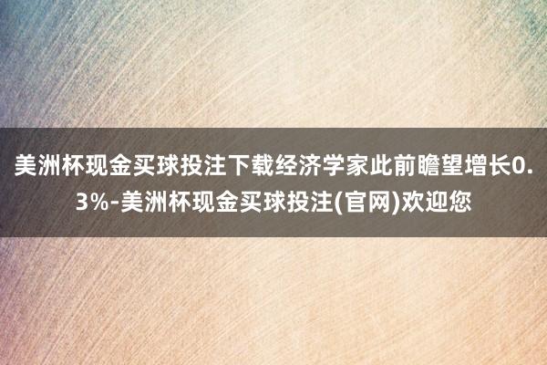 美洲杯现金买球投注下载经济学家此前瞻望增长0.3%-美洲杯现金买球投注(官网)欢迎您