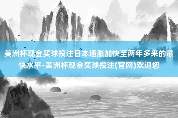 美洲杯现金买球投注日本通胀加快至两年多来的最快水平-美洲杯现金买球投注(官网)欢迎您