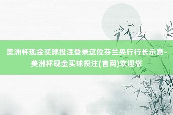 美洲杯现金买球投注登录　　这位芬兰央行行长示意-美洲杯现金买球投注(官网)欢迎您