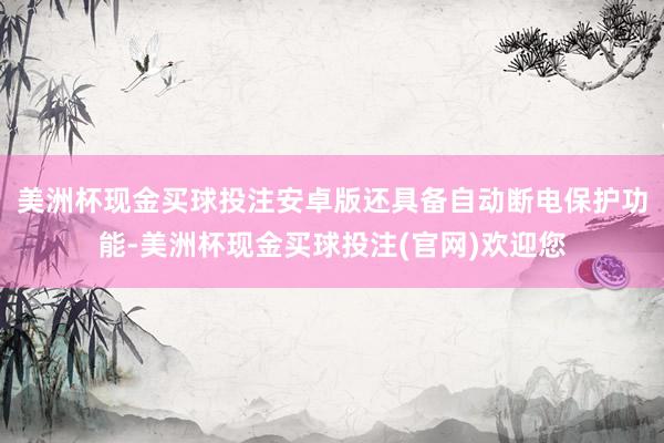 美洲杯现金买球投注安卓版还具备自动断电保护功能-美洲杯现金买球投注(官网)欢迎您