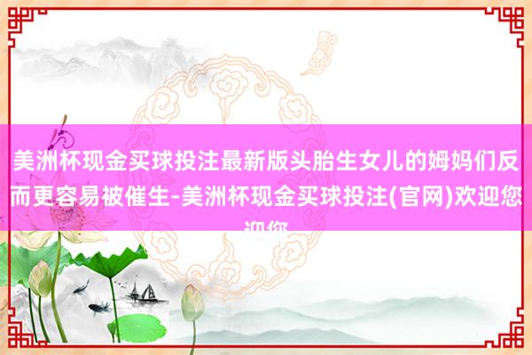 美洲杯现金买球投注最新版头胎生女儿的姆妈们反而更容易被催生-美洲杯现金买球投注(官网)欢迎您