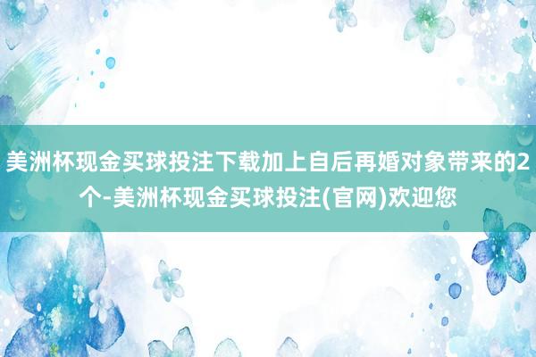 美洲杯现金买球投注下载加上自后再婚对象带来的2个-美洲杯现金买球投注(官网)欢迎您
