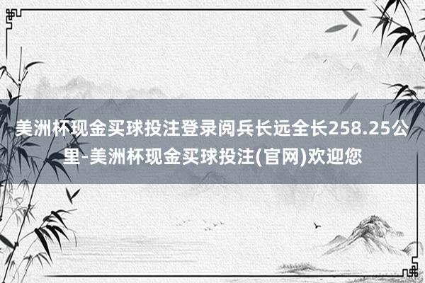 美洲杯现金买球投注登录阅兵长远全长258.25公里-美洲杯现金买球投注(官网)欢迎您
