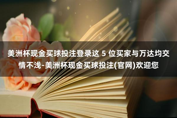 美洲杯现金买球投注登录这 5 位买家与万达均交情不浅-美洲杯现金买球投注(官网)欢迎您