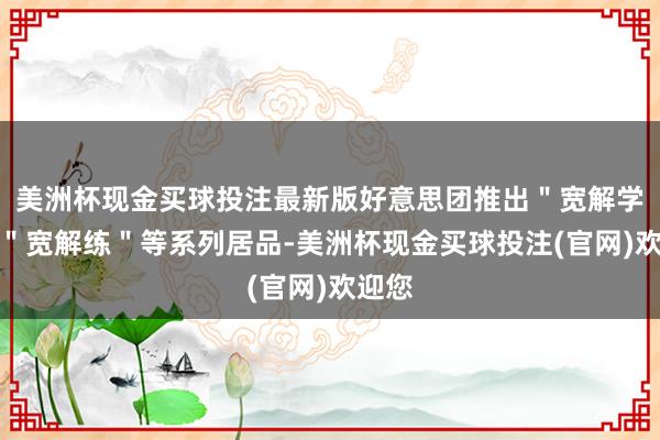 美洲杯现金买球投注最新版好意思团推出＂宽解学＂、＂宽解练＂等系列居品-美洲杯现金买球投注(官网)欢迎您
