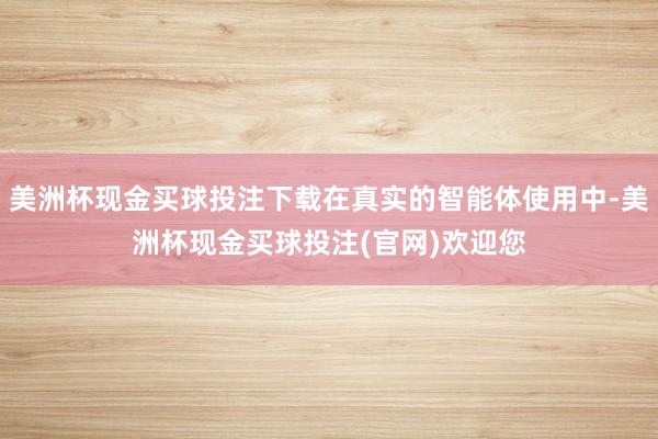 美洲杯现金买球投注下载在真实的智能体使用中-美洲杯现金买球投注(官网)欢迎您